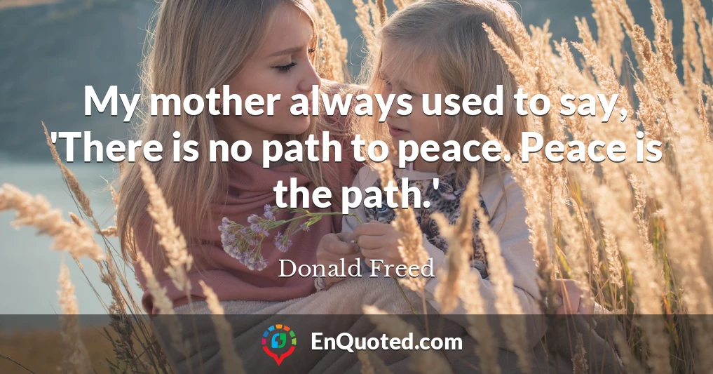 My mother always used to say, 'There is no path to peace. Peace is the path.'