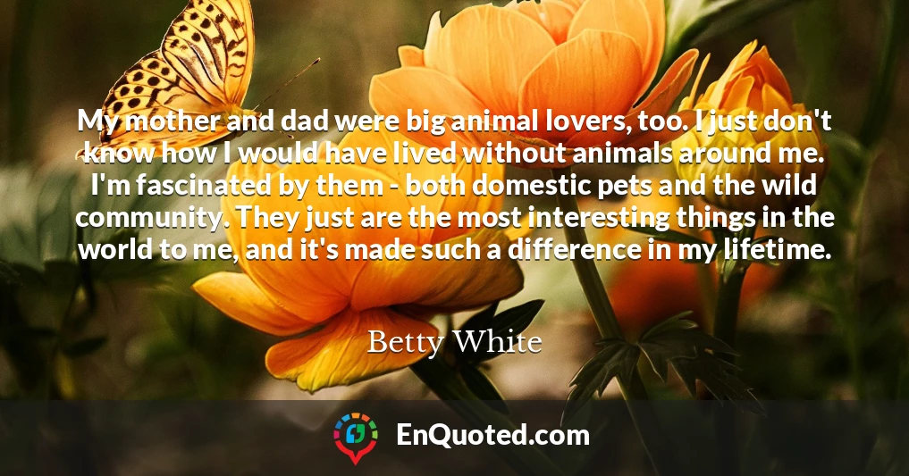 My mother and dad were big animal lovers, too. I just don't know how I would have lived without animals around me. I'm fascinated by them - both domestic pets and the wild community. They just are the most interesting things in the world to me, and it's made such a difference in my lifetime.