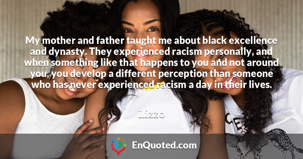 My mother and father taught me about black excellence and dynasty. They experienced racism personally, and when something like that happens to you and not around you, you develop a different perception than someone who has never experienced racism a day in their lives.