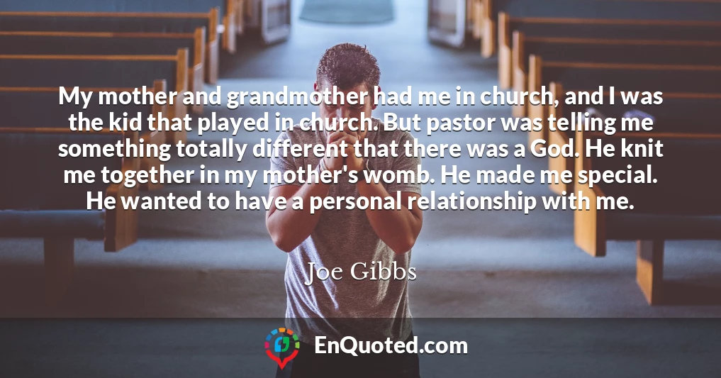 My mother and grandmother had me in church, and I was the kid that played in church. But pastor was telling me something totally different that there was a God. He knit me together in my mother's womb. He made me special. He wanted to have a personal relationship with me.