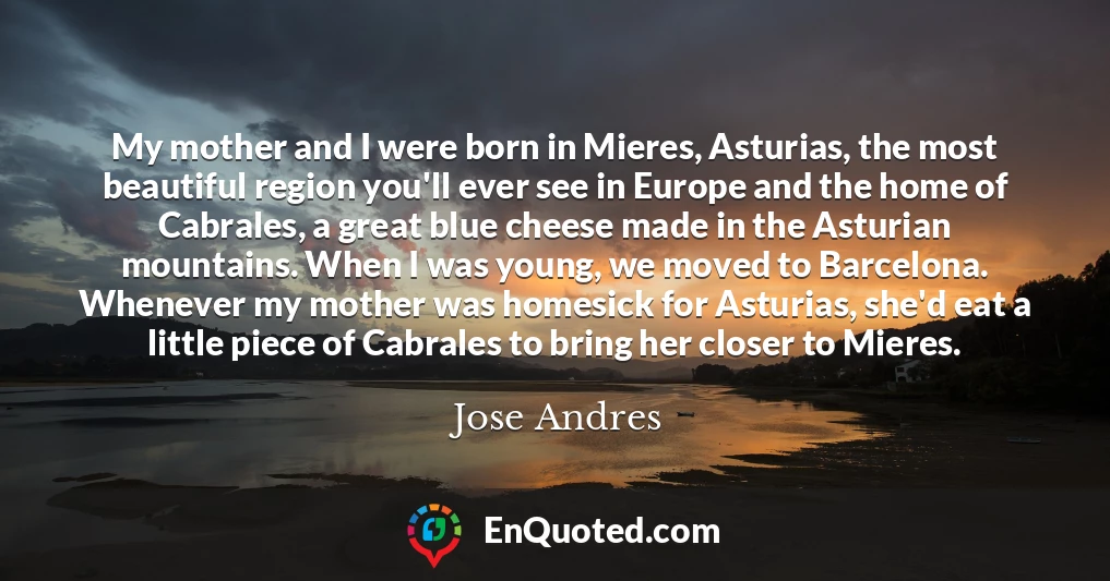 My mother and I were born in Mieres, Asturias, the most beautiful region you'll ever see in Europe and the home of Cabrales, a great blue cheese made in the Asturian mountains. When I was young, we moved to Barcelona. Whenever my mother was homesick for Asturias, she'd eat a little piece of Cabrales to bring her closer to Mieres.