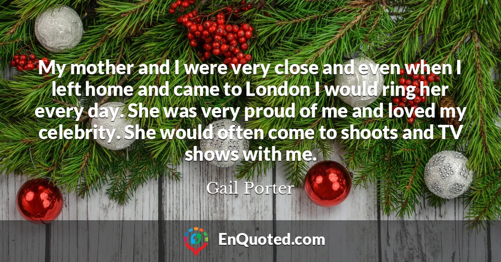 My mother and I were very close and even when I left home and came to London I would ring her every day. She was very proud of me and loved my celebrity. She would often come to shoots and TV shows with me.