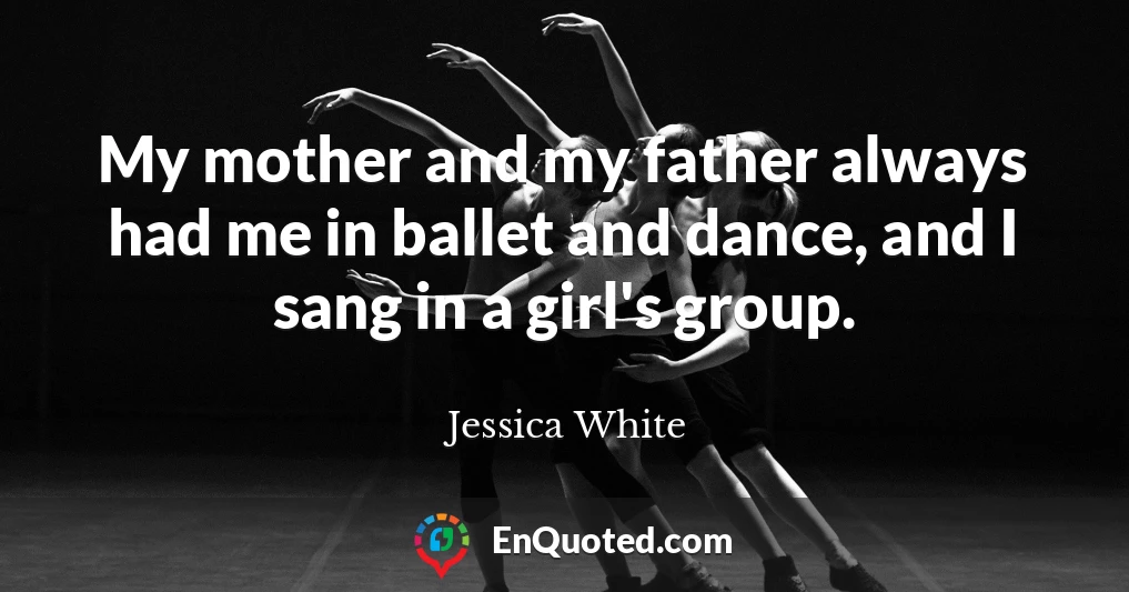 My mother and my father always had me in ballet and dance, and I sang in a girl's group.