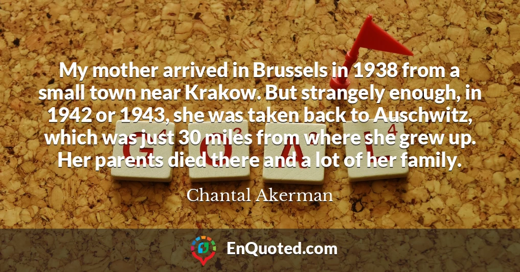 My mother arrived in Brussels in 1938 from a small town near Krakow. But strangely enough, in 1942 or 1943, she was taken back to Auschwitz, which was just 30 miles from where she grew up. Her parents died there and a lot of her family.