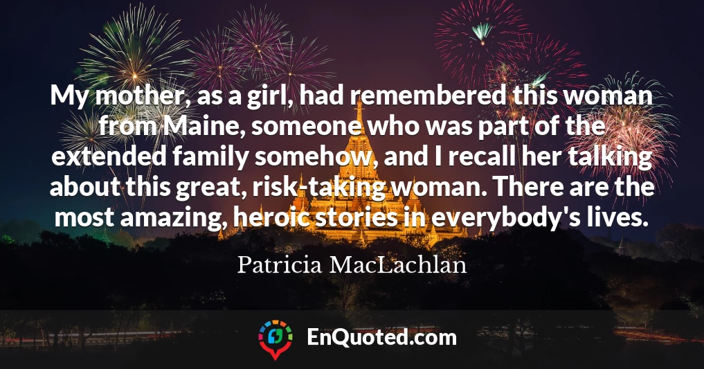 My mother, as a girl, had remembered this woman from Maine, someone who was part of the extended family somehow, and I recall her talking about this great, risk-taking woman. There are the most amazing, heroic stories in everybody's lives.