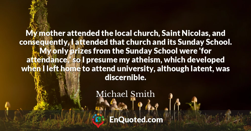 My mother attended the local church, Saint Nicolas, and consequently, I attended that church and its Sunday School. My only prizes from the Sunday School were 'for attendance,' so I presume my atheism, which developed when I left home to attend university, although latent, was discernible.