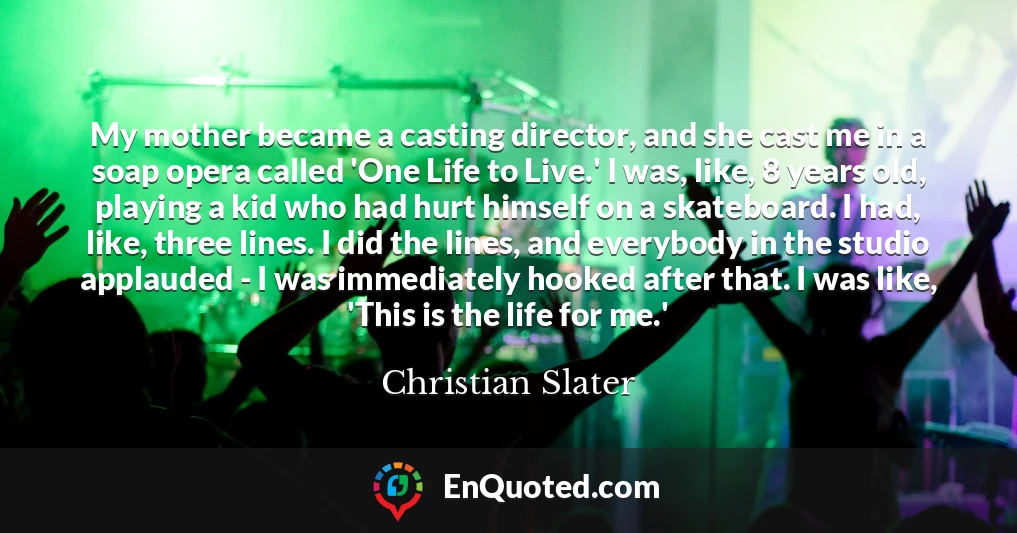 My mother became a casting director, and she cast me in a soap opera called 'One Life to Live.' I was, like, 8 years old, playing a kid who had hurt himself on a skateboard. I had, like, three lines. I did the lines, and everybody in the studio applauded - I was immediately hooked after that. I was like, 'This is the life for me.'