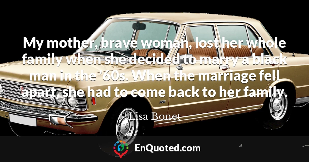 My mother, brave woman, lost her whole family when she decided to marry a black man in the '60s. When the marriage fell apart, she had to come back to her family.