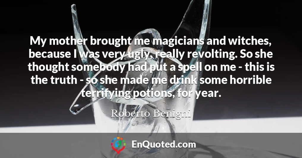 My mother brought me magicians and witches, because I was very ugly, really revolting. So she thought somebody had put a spell on me - this is the truth - so she made me drink some horrible terrifying potions, for year.