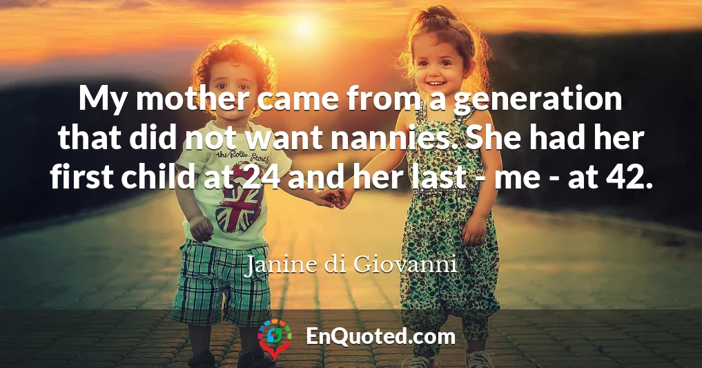 My mother came from a generation that did not want nannies. She had her first child at 24 and her last - me - at 42.