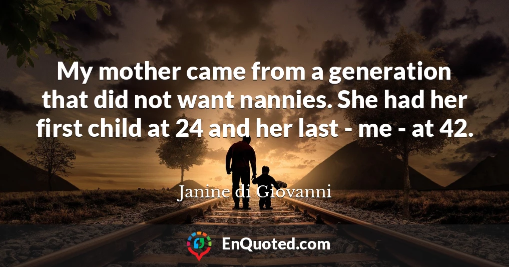 My mother came from a generation that did not want nannies. She had her first child at 24 and her last - me - at 42.