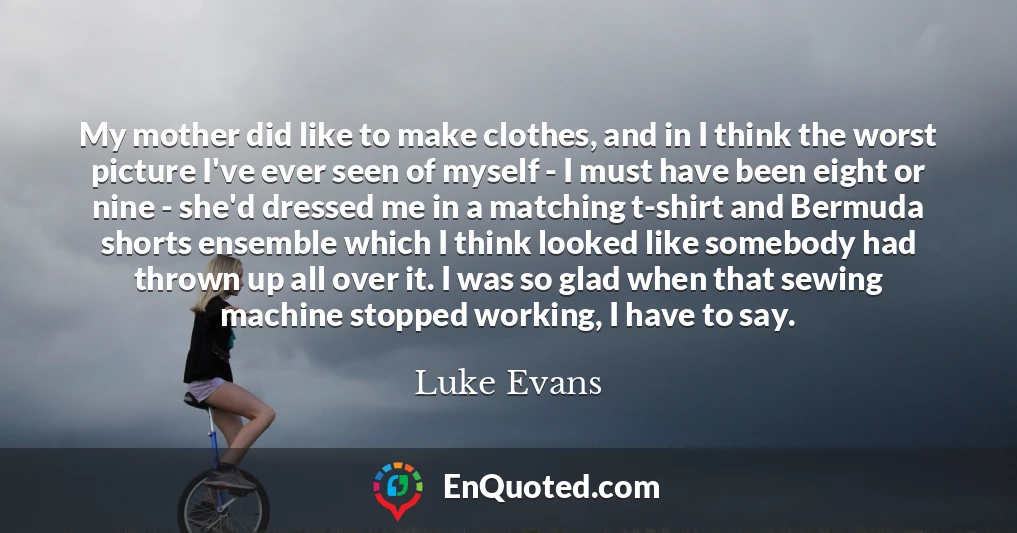 My mother did like to make clothes, and in I think the worst picture I've ever seen of myself - I must have been eight or nine - she'd dressed me in a matching t-shirt and Bermuda shorts ensemble which I think looked like somebody had thrown up all over it. I was so glad when that sewing machine stopped working, I have to say.