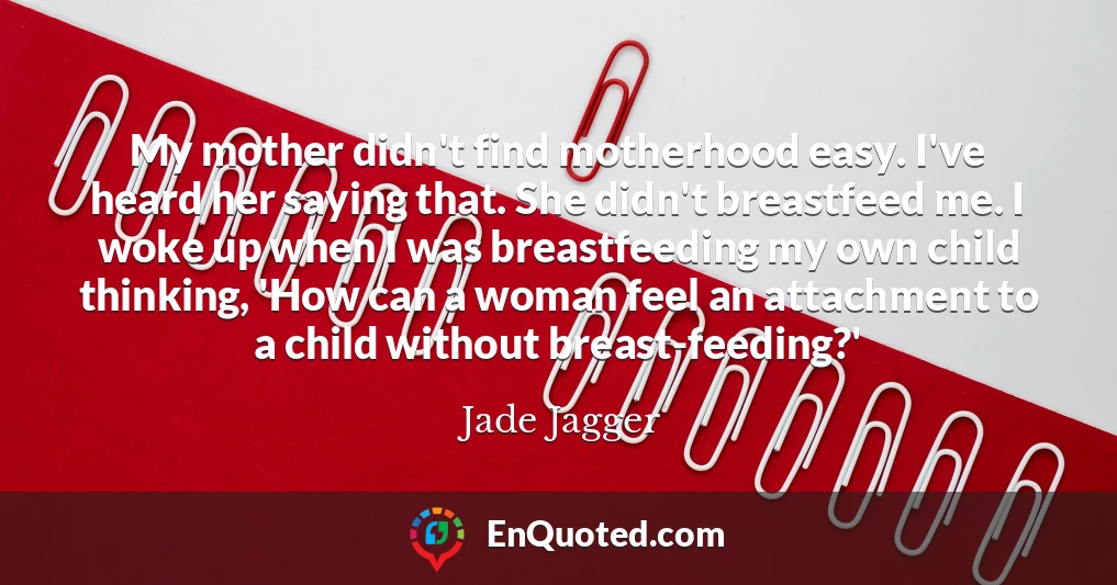 My mother didn't find motherhood easy. I've heard her saying that. She didn't breastfeed me. I woke up when I was breastfeeding my own child thinking, 'How can a woman feel an attachment to a child without breast-feeding?'