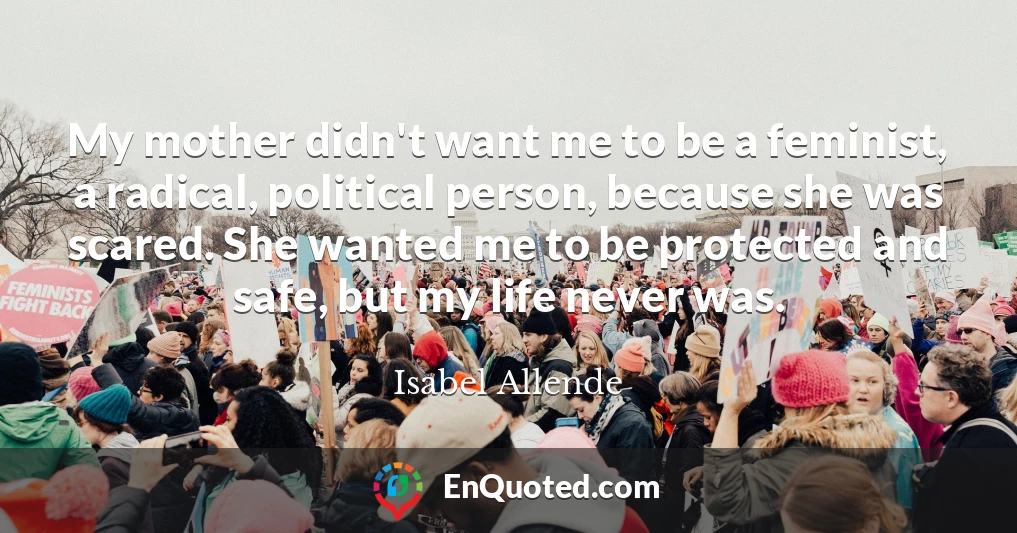 My mother didn't want me to be a feminist, a radical, political person, because she was scared. She wanted me to be protected and safe, but my life never was.