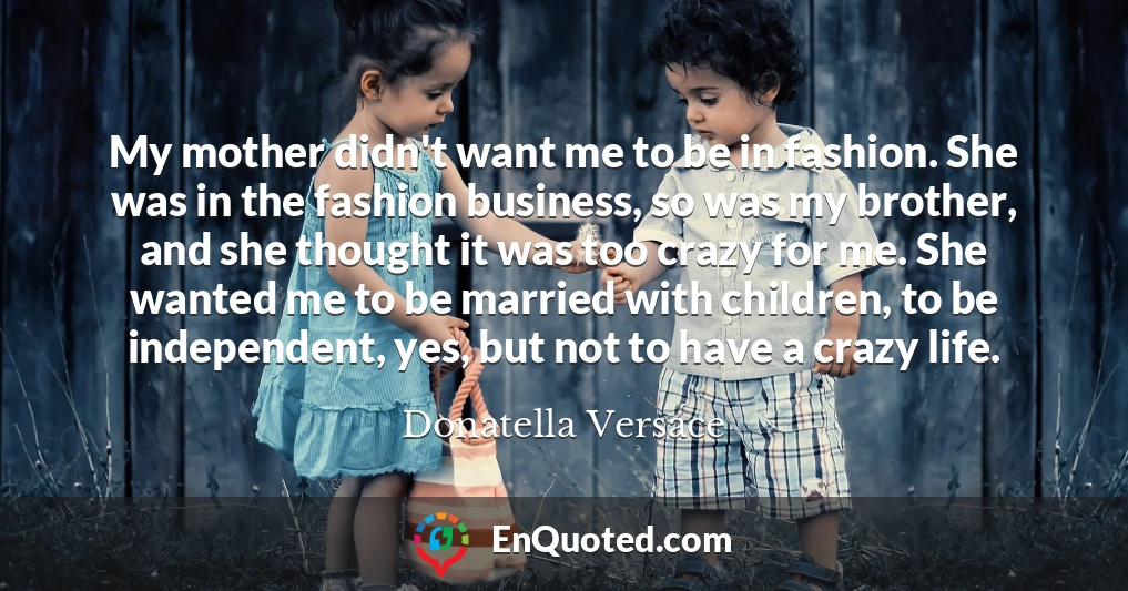 My mother didn't want me to be in fashion. She was in the fashion business, so was my brother, and she thought it was too crazy for me. She wanted me to be married with children, to be independent, yes, but not to have a crazy life.