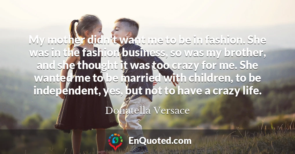 My mother didn't want me to be in fashion. She was in the fashion business, so was my brother, and she thought it was too crazy for me. She wanted me to be married with children, to be independent, yes, but not to have a crazy life.