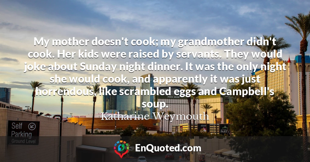 My mother doesn't cook; my grandmother didn't cook. Her kids were raised by servants. They would joke about Sunday night dinner. It was the only night she would cook, and apparently it was just horrendous, like scrambled eggs and Campbell's soup.