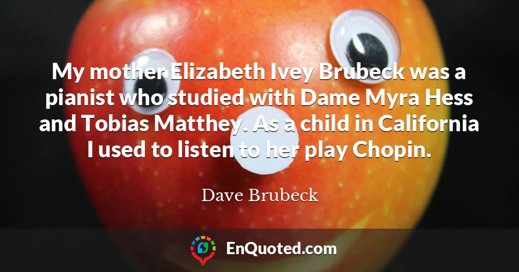 My mother Elizabeth Ivey Brubeck was a pianist who studied with Dame Myra Hess and Tobias Matthey. As a child in California I used to listen to her play Chopin.