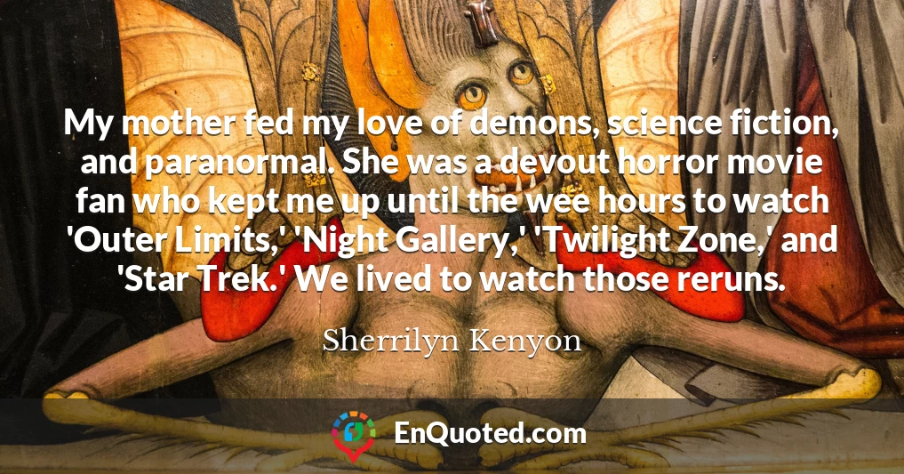 My mother fed my love of demons, science fiction, and paranormal. She was a devout horror movie fan who kept me up until the wee hours to watch 'Outer Limits,' 'Night Gallery,' 'Twilight Zone,' and 'Star Trek.' We lived to watch those reruns.