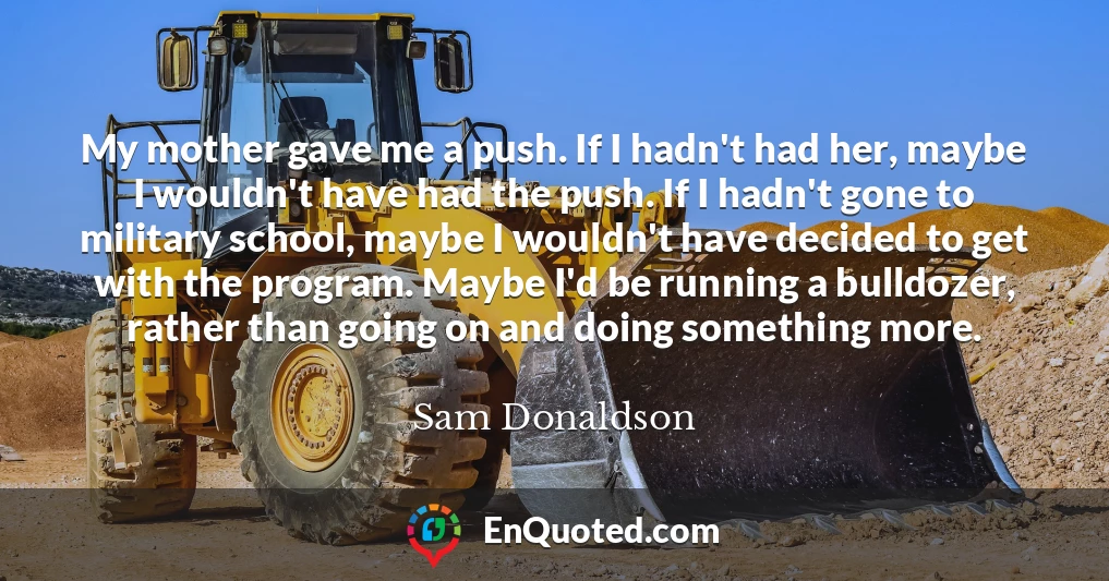 My mother gave me a push. If I hadn't had her, maybe I wouldn't have had the push. If I hadn't gone to military school, maybe I wouldn't have decided to get with the program. Maybe I'd be running a bulldozer, rather than going on and doing something more.