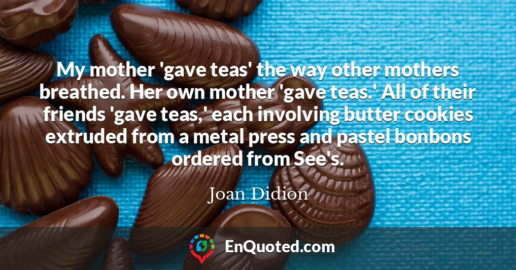 My mother 'gave teas' the way other mothers breathed. Her own mother 'gave teas.' All of their friends 'gave teas,' each involving butter cookies extruded from a metal press and pastel bonbons ordered from See's.