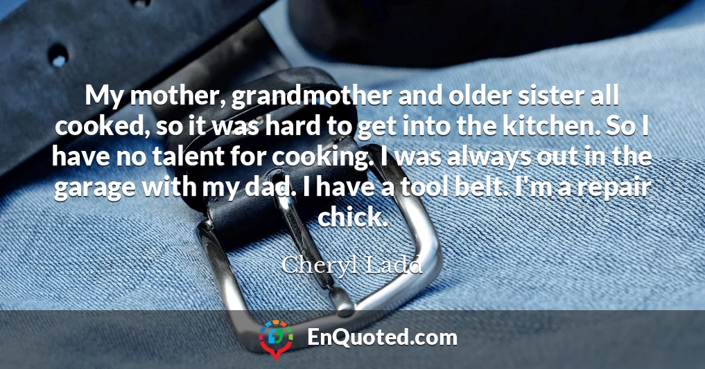 My mother, grandmother and older sister all cooked, so it was hard to get into the kitchen. So I have no talent for cooking. I was always out in the garage with my dad. I have a tool belt. I'm a repair chick.
