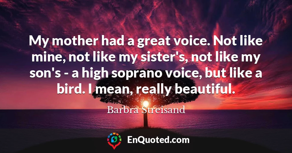 My mother had a great voice. Not like mine, not like my sister's, not like my son's - a high soprano voice, but like a bird. I mean, really beautiful.