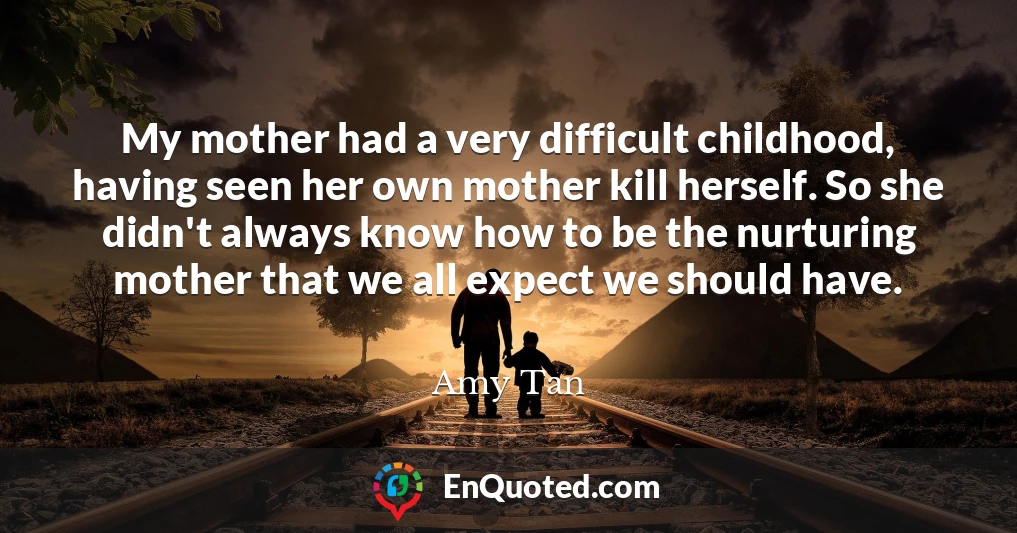 My mother had a very difficult childhood, having seen her own mother kill herself. So she didn't always know how to be the nurturing mother that we all expect we should have.