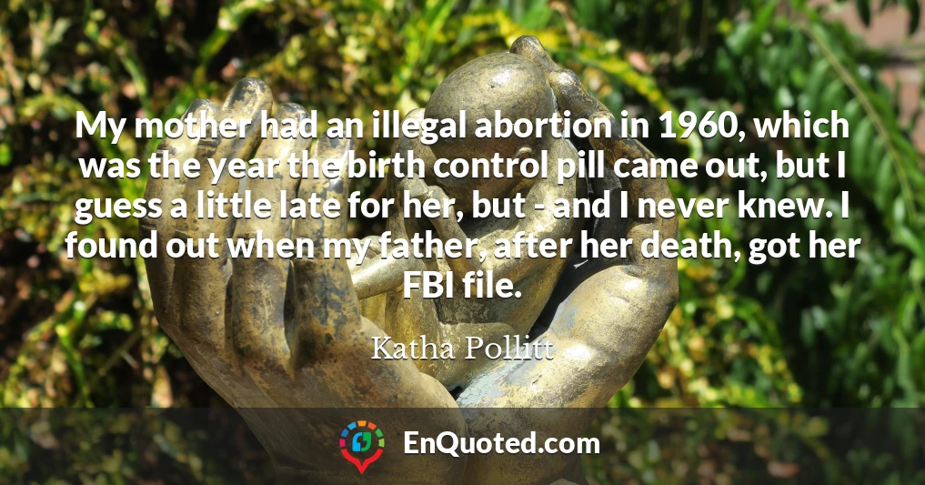 My mother had an illegal abortion in 1960, which was the year the birth control pill came out, but I guess a little late for her, but - and I never knew. I found out when my father, after her death, got her FBI file.