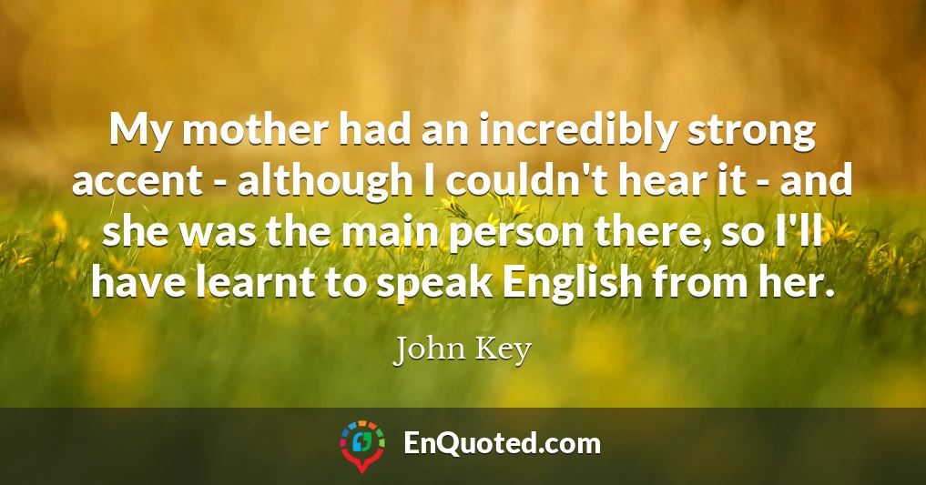 My mother had an incredibly strong accent - although I couldn't hear it - and she was the main person there, so I'll have learnt to speak English from her.