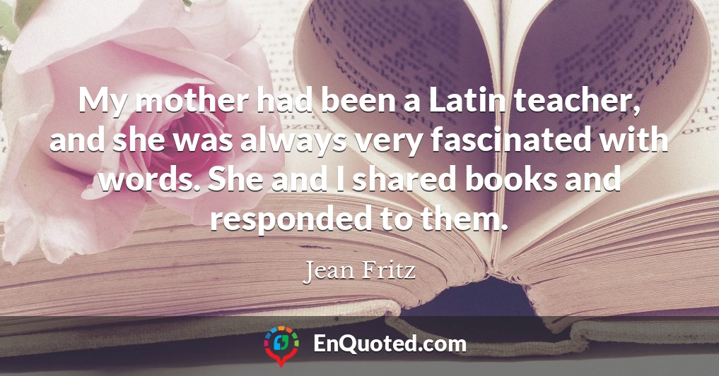 My mother had been a Latin teacher, and she was always very fascinated with words. She and I shared books and responded to them.