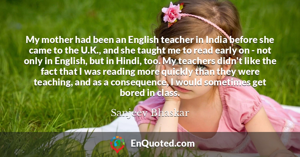 My mother had been an English teacher in India before she came to the U.K., and she taught me to read early on - not only in English, but in Hindi, too. My teachers didn't like the fact that I was reading more quickly than they were teaching, and as a consequence, I would sometimes get bored in class.