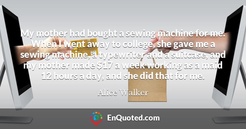 My mother had bought a sewing machine for me. When I went away to college, she gave me a sewing machine, a typewriter and a suitcase, and my mother made $17 a week working as a maid 12 hours a day, and she did that for me.
