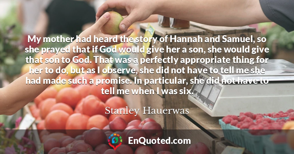 My mother had heard the story of Hannah and Samuel, so she prayed that if God would give her a son, she would give that son to God. That was a perfectly appropriate thing for her to do, but as I observe, she did not have to tell me she had made such a promise. In particular, she did not have to tell me when I was six.