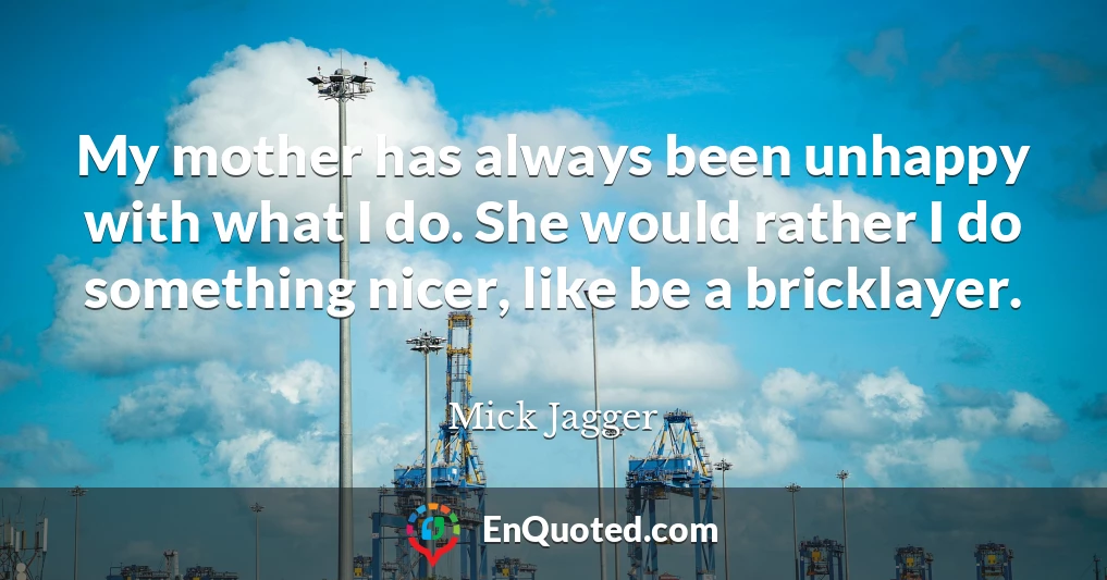 My mother has always been unhappy with what I do. She would rather I do something nicer, like be a bricklayer.