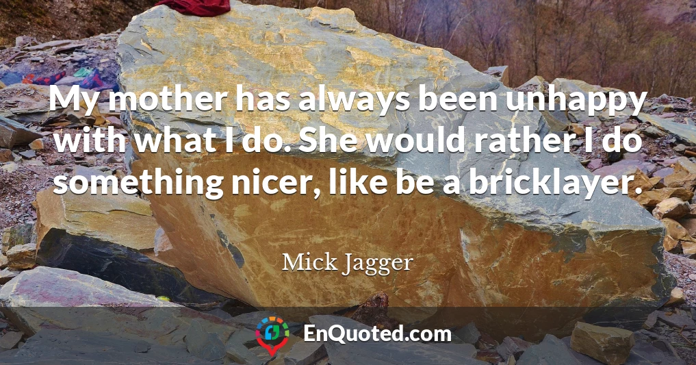 My mother has always been unhappy with what I do. She would rather I do something nicer, like be a bricklayer.