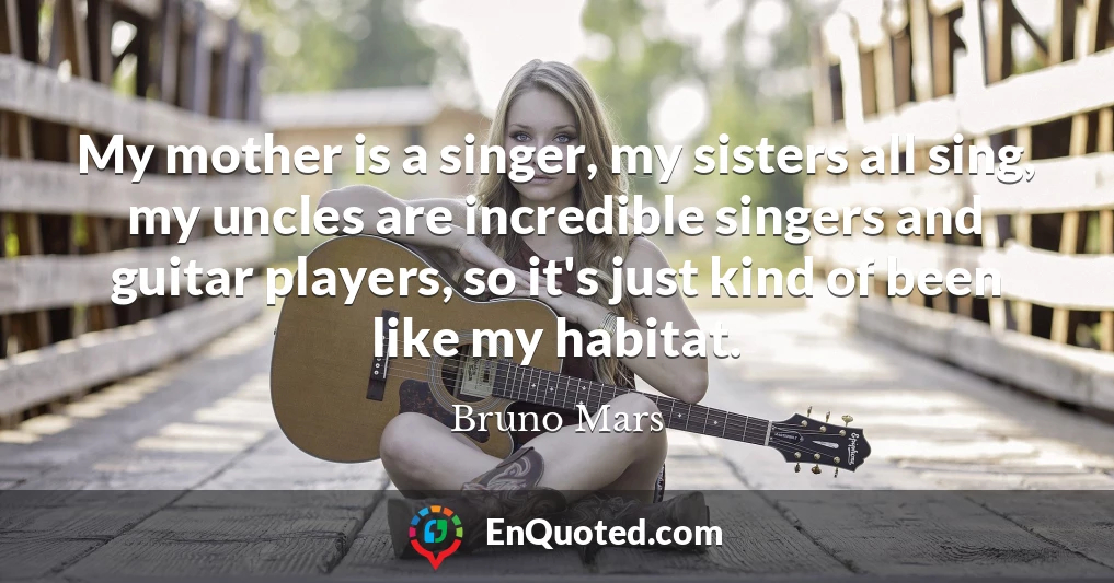 My mother is a singer, my sisters all sing, my uncles are incredible singers and guitar players, so it's just kind of been like my habitat.