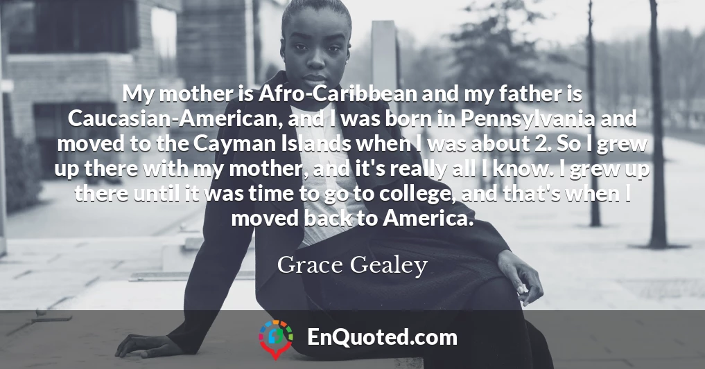 My mother is Afro-Caribbean and my father is Caucasian-American, and I was born in Pennsylvania and moved to the Cayman Islands when I was about 2. So I grew up there with my mother, and it's really all I know. I grew up there until it was time to go to college, and that's when I moved back to America.