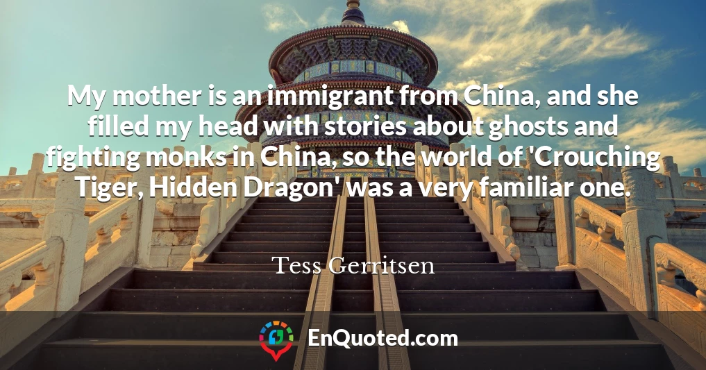 My mother is an immigrant from China, and she filled my head with stories about ghosts and fighting monks in China, so the world of 'Crouching Tiger, Hidden Dragon' was a very familiar one.