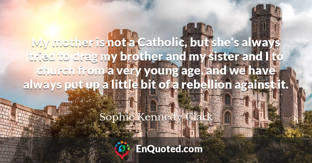 My mother is not a Catholic, but she's always tried to drag my brother and my sister and I to church from a very young age, and we have always put up a little bit of a rebellion against it.