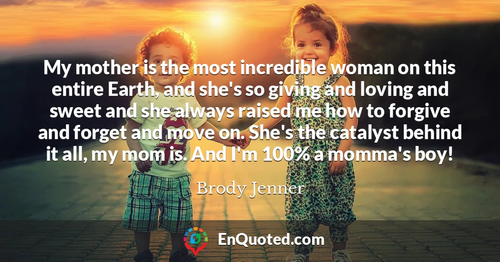 My mother is the most incredible woman on this entire Earth, and she's so giving and loving and sweet and she always raised me how to forgive and forget and move on. She's the catalyst behind it all, my mom is. And I'm 100% a momma's boy!