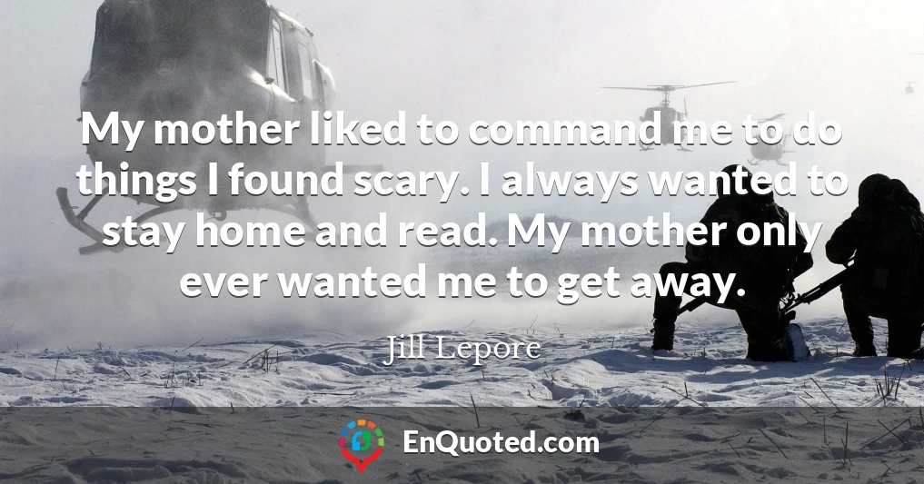 My mother liked to command me to do things I found scary. I always wanted to stay home and read. My mother only ever wanted me to get away.