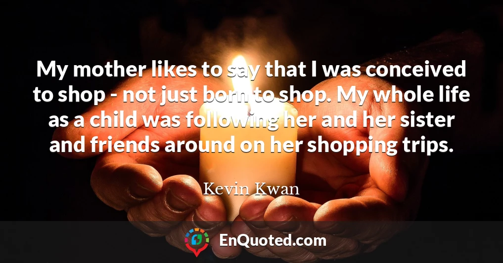 My mother likes to say that I was conceived to shop - not just born to shop. My whole life as a child was following her and her sister and friends around on her shopping trips.