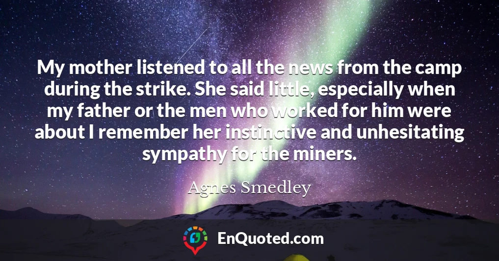 My mother listened to all the news from the camp during the strike. She said little, especially when my father or the men who worked for him were about I remember her instinctive and unhesitating sympathy for the miners.