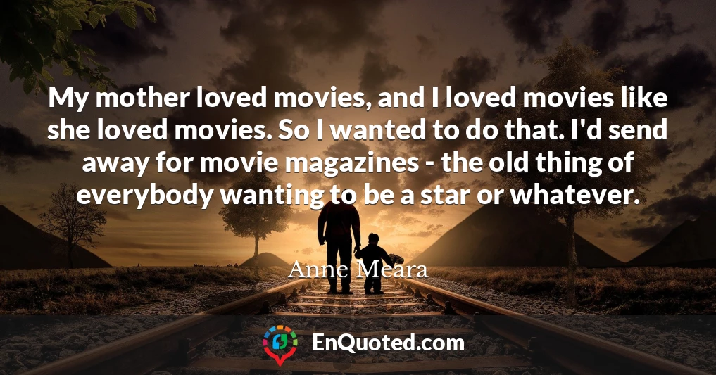 My mother loved movies, and I loved movies like she loved movies. So I wanted to do that. I'd send away for movie magazines - the old thing of everybody wanting to be a star or whatever.
