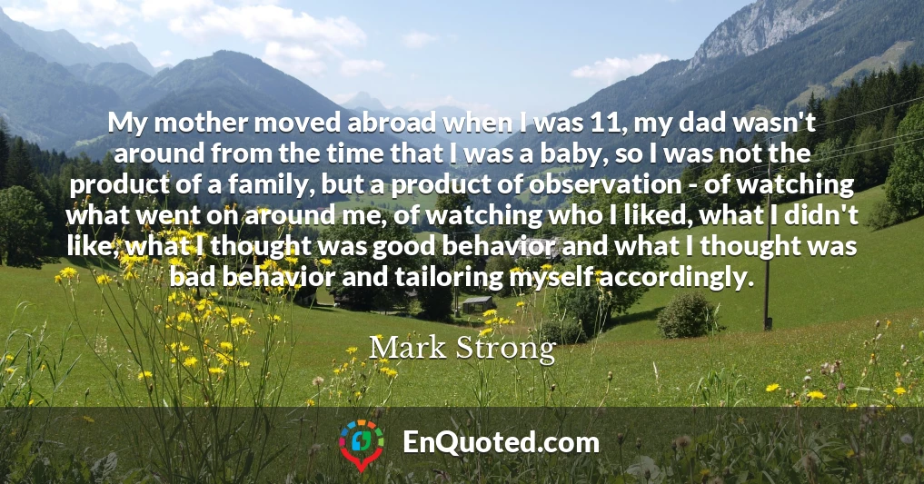 My mother moved abroad when I was 11, my dad wasn't around from the time that I was a baby, so I was not the product of a family, but a product of observation - of watching what went on around me, of watching who I liked, what I didn't like, what I thought was good behavior and what I thought was bad behavior and tailoring myself accordingly.