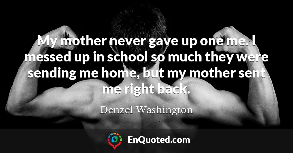 My mother never gave up one me. I messed up in school so much they were sending me home, but my mother sent me right back.