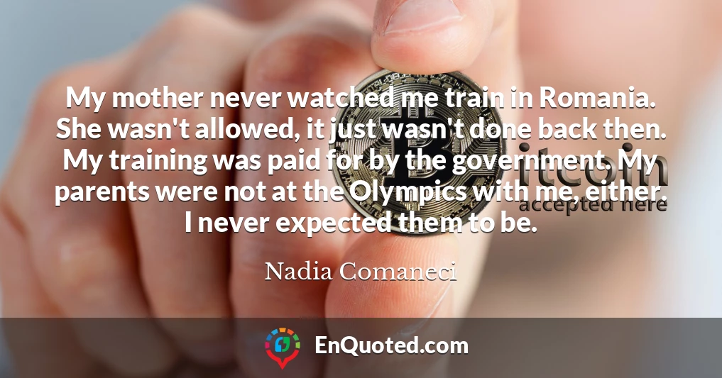 My mother never watched me train in Romania. She wasn't allowed, it just wasn't done back then. My training was paid for by the government. My parents were not at the Olympics with me, either. I never expected them to be.