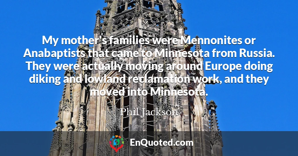 My mother's families were Mennonites or Anabaptists that came to Minnesota from Russia. They were actually moving around Europe doing diking and lowland reclamation work, and they moved into Minnesota.