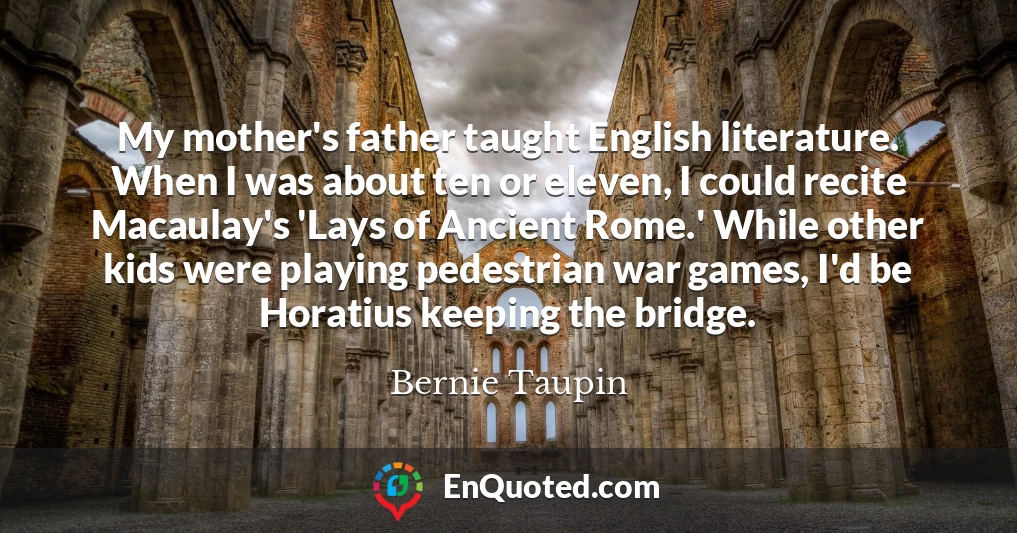My mother's father taught English literature. When I was about ten or eleven, I could recite Macaulay's 'Lays of Ancient Rome.' While other kids were playing pedestrian war games, I'd be Horatius keeping the bridge.